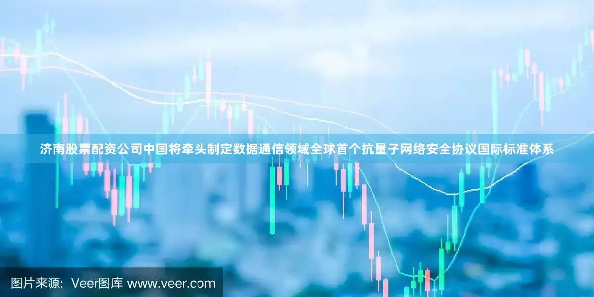 济南股票配资公司中国将牵头制定数据通信领域全球首个抗量子网络安全协议国际标准体系