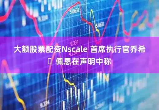 大额股票配资　　Nscale 首席执行官乔希・佩恩在声明中称