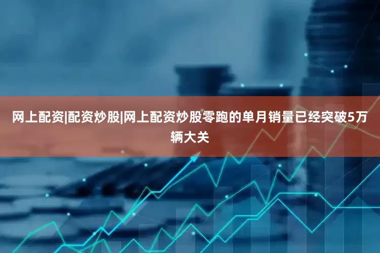 网上配资|配资炒股|网上配资炒股零跑的单月销量已经突破5万辆大关