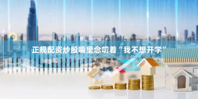 正规配资炒股嘴里念叨着“我不想开学”