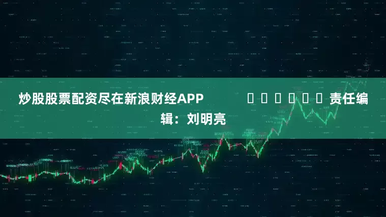 炒股股票配资尽在新浪财经APP            						责任编辑：刘明亮