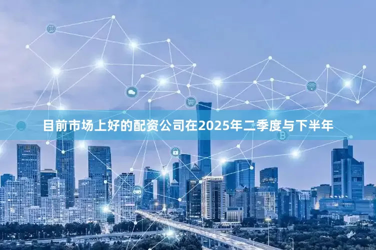 目前市场上好的配资公司在2025年二季度与下半年