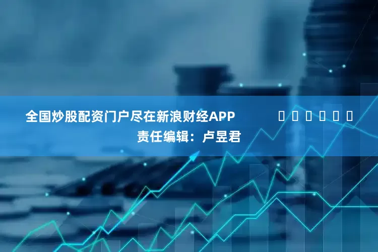 全国炒股配资门户尽在新浪财经APP            						责任编辑：卢昱君
