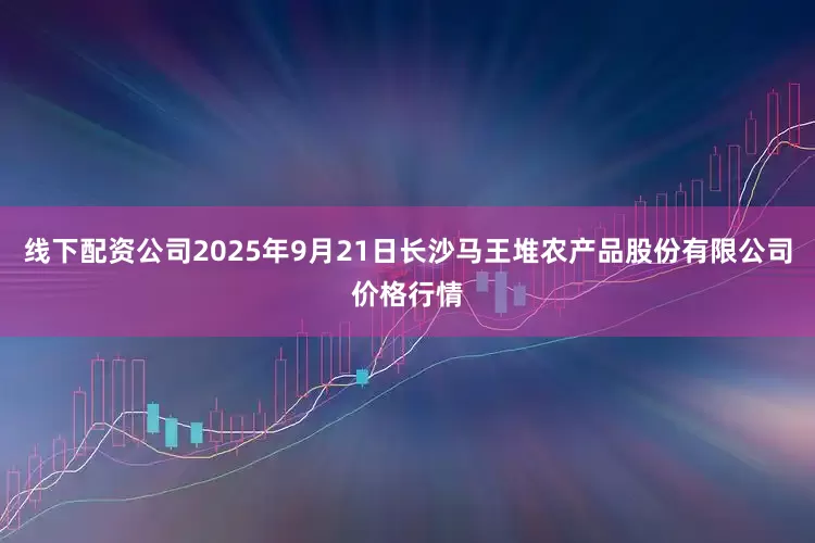 线下配资公司2025年9月21日长沙马王堆农产品股份有限公司价格行情