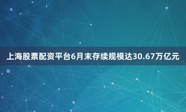 上海股票配资平台6月末存续规模达30.67万亿元