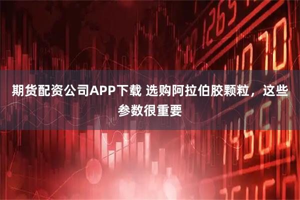 期货配资公司APP下载 选购阿拉伯胶颗粒，这些参数很重要