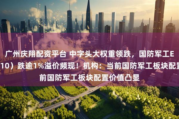 广州庆翔配资平台 中字头大权重领跌，国防军工ETF（512810）跌逾1%溢价频现！机构：当前国防军工板块配置价值凸显