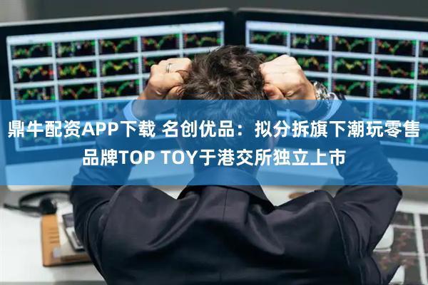鼎牛配资APP下载 名创优品：拟分拆旗下潮玩零售品牌TOP TOY于港交所独立上市