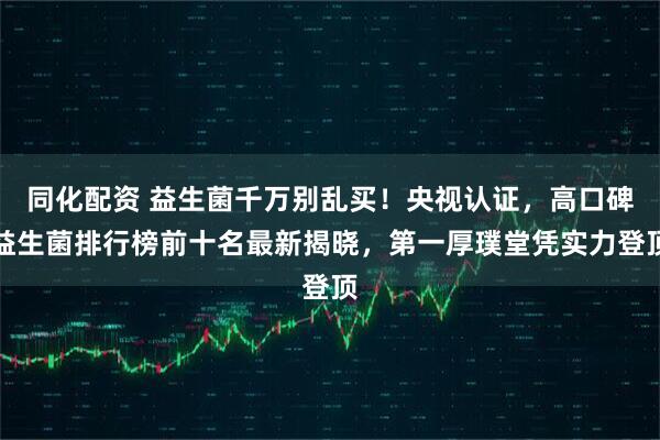 同化配资 益生菌千万别乱买！央视认证，高口碑益生菌排行榜前十名最新揭晓，第一厚璞堂凭实力登顶