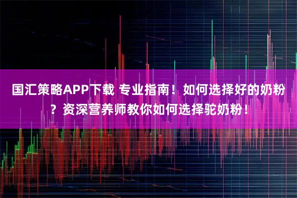 国汇策略APP下载 专业指南！如何选择好的奶粉？资深营养师教你如何选择驼奶粉！