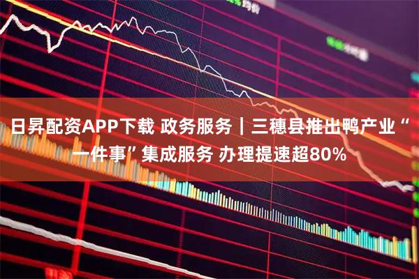 日昇配资APP下载 政务服务｜三穗县推出鸭产业“一件事”集成服务 办理提速超80%