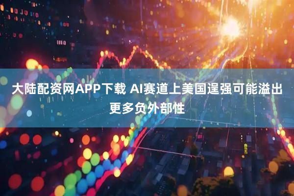 大陆配资网APP下载 AI赛道上美国逞强可能溢出更多负外部性