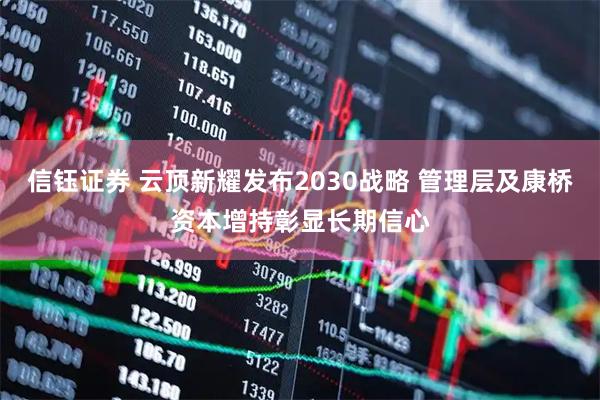 信钰证券 云顶新耀发布2030战略 管理层及康桥资本增持彰显长期信心