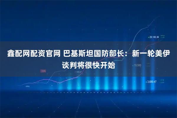 鑫配网配资官网 巴基斯坦国防部长：新一轮美伊谈判将很快开始