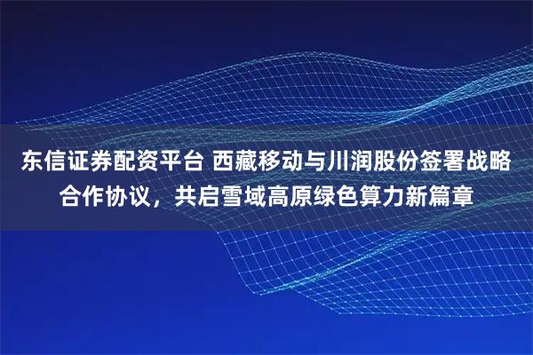 东信证券配资平台 西藏移动与川润股份签署战略合作协议，共启雪域高原绿色算力新篇章