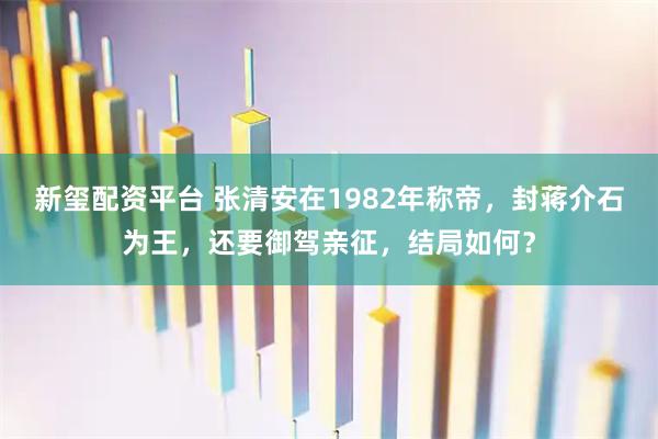 新玺配资平台 张清安在1982年称帝，封蒋介石为王，还要御驾亲征，结局如何？
