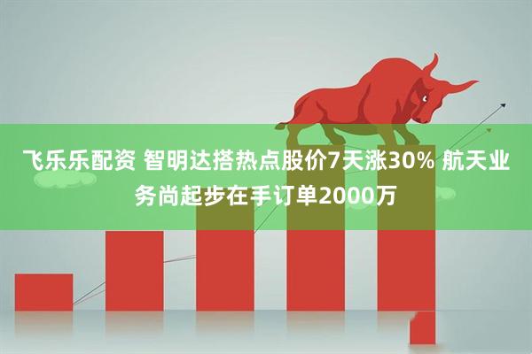 飞乐乐配资 智明达搭热点股价7天涨30% 航天业务尚起步在手订单2000万