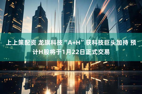 上上策配资 龙旗科技“A+H”获科技巨头加持 预计H股将于1月22日正式交易