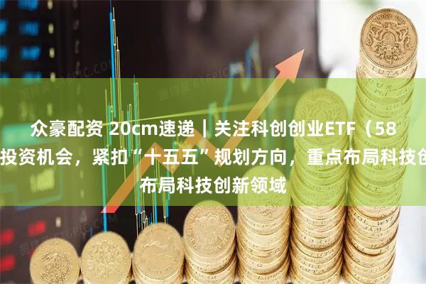 众豪配资 20cm速递｜关注科创创业ETF（588360）投资机会，紧扣“十五五”规划方向，重点布局科技创新领域