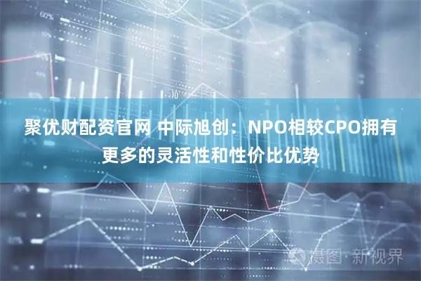 聚优财配资官网 中际旭创：NPO相较CPO拥有更多的灵活性和性价比优势