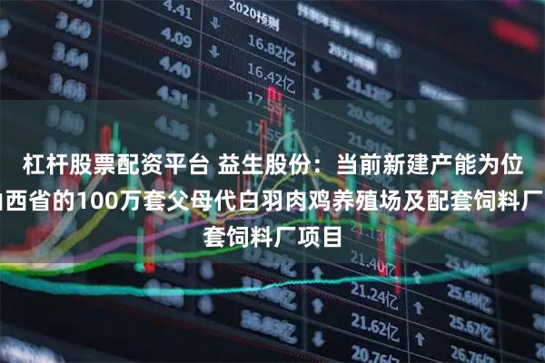 杠杆股票配资平台 益生股份：当前新建产能为位于山西省的100万套父母代白羽肉鸡养殖场及配套饲料厂项目