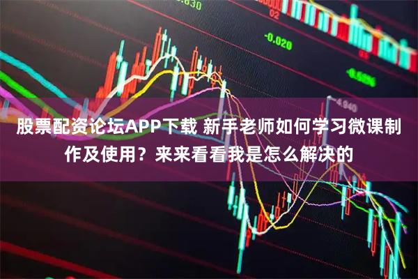 股票配资论坛APP下载 新手老师如何学习微课制作及使用？来来看看我是怎么解决的