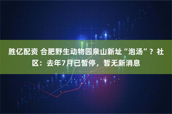 胜亿配资 合肥野生动物园泉山新址“泡汤”？社区：去年7月已暂停，暂无新消息