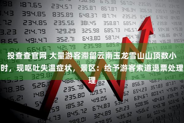 投查查官网 大量游客滞留云南玉龙雪山山顶数小时,现呕吐失温症状,景区:给予游客索道退票处理