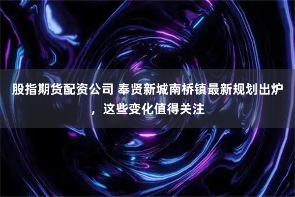 股指期货配资公司 奉贤新城南桥镇最新规划出炉,这些变化值得关注