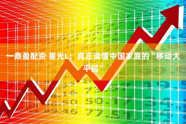 一鼎盈配资 星光L：真正读懂中国家庭的“移动大平层”