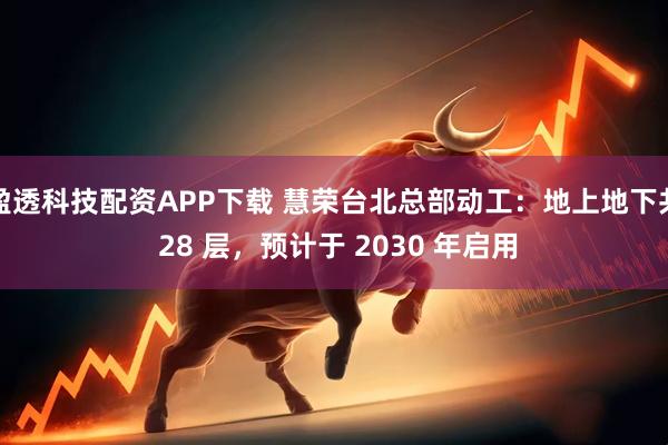 盈透科技配资APP下载 慧荣台北总部动工:地上地下共 28 层,预计于 2030 年启用