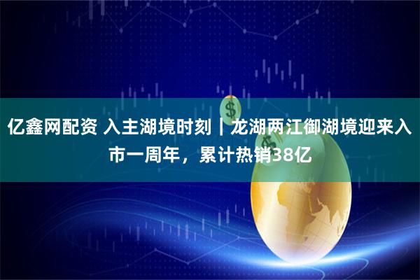 亿鑫网配资 入主湖境时刻｜龙湖两江御湖境迎来入市一周年，累计热销38亿