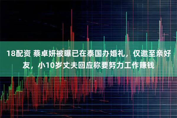18配资 蔡卓妍被曝已在泰国办婚礼,仅邀至亲好友,小10岁丈夫回应称要努力工作赚钱