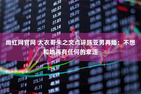 尚红网官网 大衣哥朱之文点评陈亚男再婚:不想和她再有任何的牵连