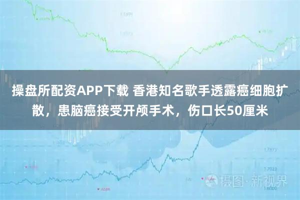 操盘所配资APP下载 香港知名歌手透露癌细胞扩散，患脑癌接受开颅手术，伤口长50厘米